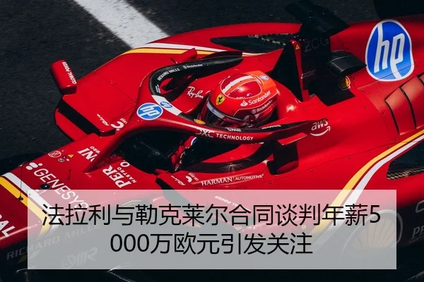 法拉利与勒克莱尔合同谈判年薪5000万欧元引发关注