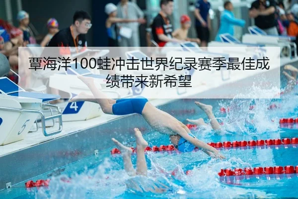 覃海洋100蛙冲击世界纪录赛季最佳成绩带来新希望