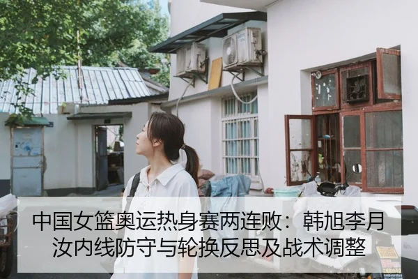 中国女篮奥运热身赛两连败：韩旭李月汝内线防守与轮换反思及战术调整